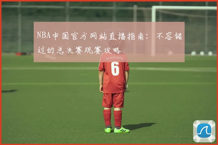 NBA中国官方网站直播指南：不容错过的总决赛观赛攻略